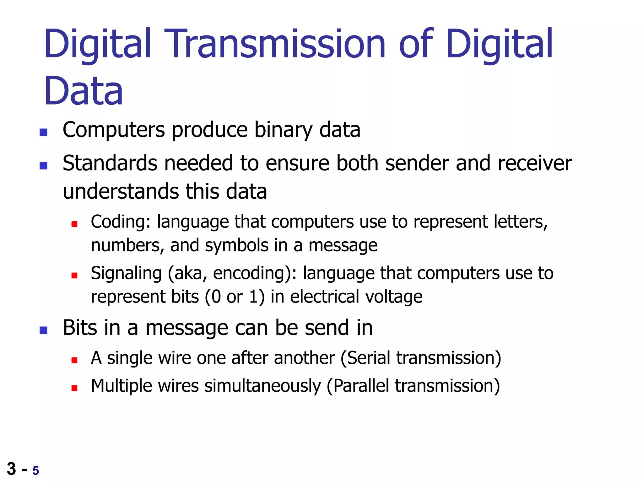 3 - 5
Digital Transmission of Digital
Data
 Computers produce binary data
 Standards needed to ensure both sender and receiver
understands this data
 Coding: language that computers use to represent letters,
numbers, and symbols in a message
 Signaling (aka, encoding): language that computers use to
represent bits (0 or 1) in electrical voltage
 Bits in a message can be send in
 A single wire one after another (Serial transmission)
 Multiple wires simultaneously (Parallel transmission)
 