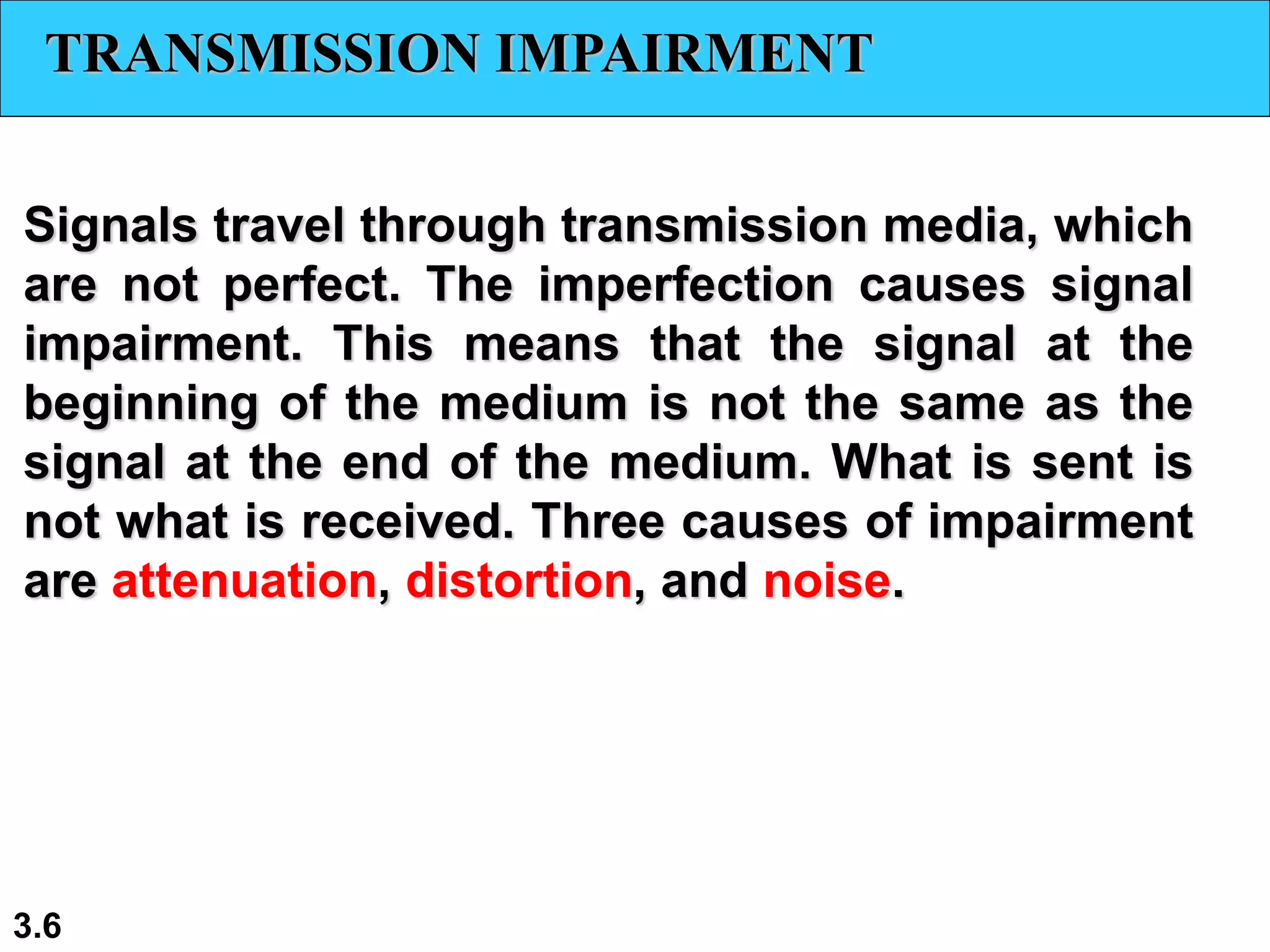 3.6
TRANSMISSION IMPAIRMENT
Signals travel through transmission media, which
are not perfect. The imperfection causes signal
impairment. This means that the signal at the
beginning of the medium is not the same as the
signal at the end of the medium. What is sent is
not what is received. Three causes of impairment
are attenuation, distortion, and noise.
 