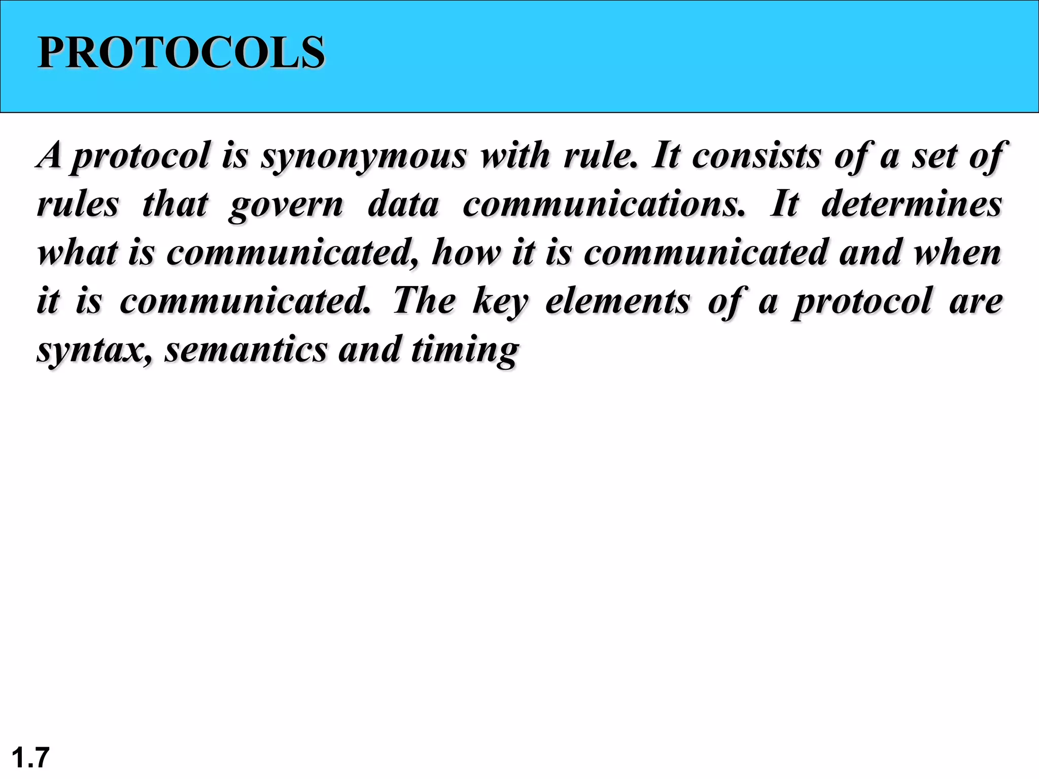 1.7
PROTOCOLS
A protocol is synonymous with rule. It consists of a set of
rules that govern data communications. It determines
what is communicated, how it is communicated and when
it is communicated. The key elements of a protocol are
syntax, semantics and timing
 