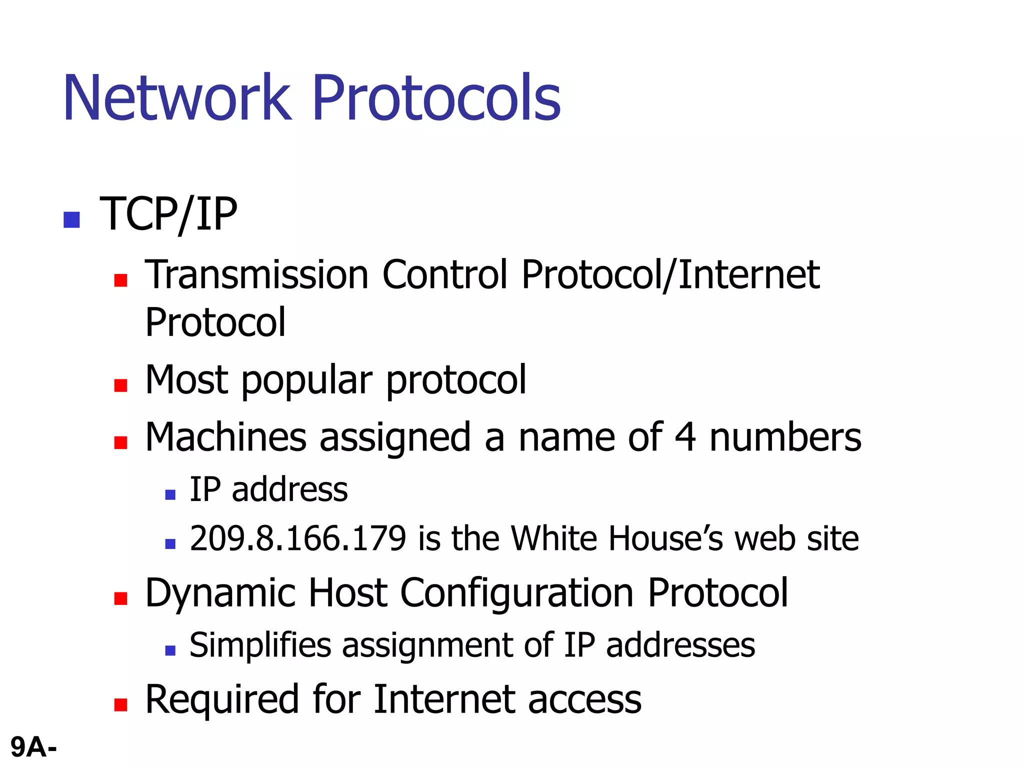 9A-71
Network Protocols
 TCP/IP
 Transmission Control Protocol/Internet
Protocol
 Most popular protocol
 Machines assigned a name of 4 numbers
 IP address
 209.8.166.179 is the White House’s web site
 Dynamic Host Configuration Protocol
 Simplifies assignment of IP addresses
 Required for Internet access
 