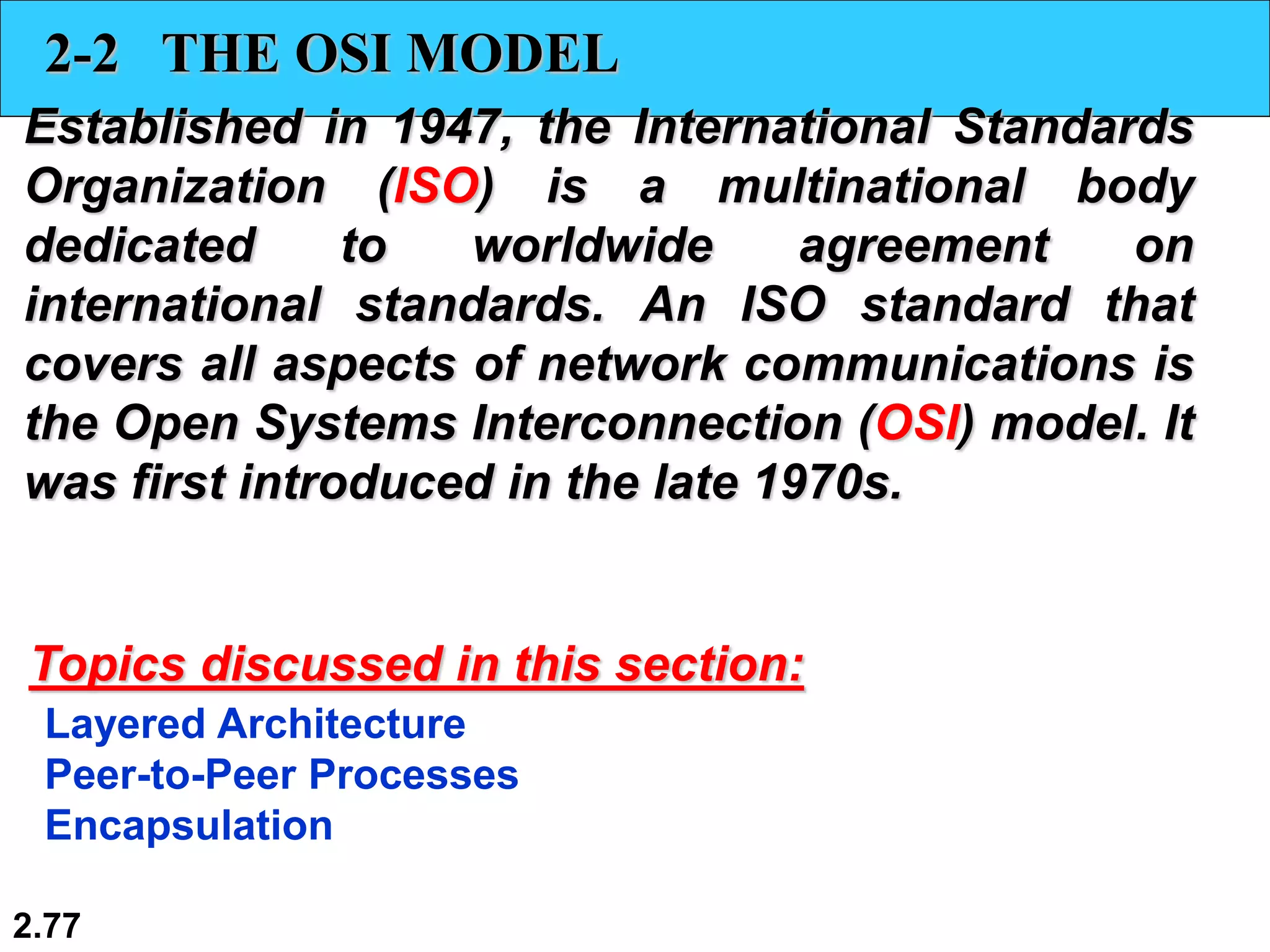 2.77
2-2 THE OSI MODEL
Established in 1947, the International Standards
Organization (ISO) is a multinational body
dedicated to worldwide agreement on
international standards. An ISO standard that
covers all aspects of network communications is
the Open Systems Interconnection (OSI) model. It
was first introduced in the late 1970s.
Layered Architecture
Peer-to-Peer Processes
Encapsulation
Topics discussed in this section:
 