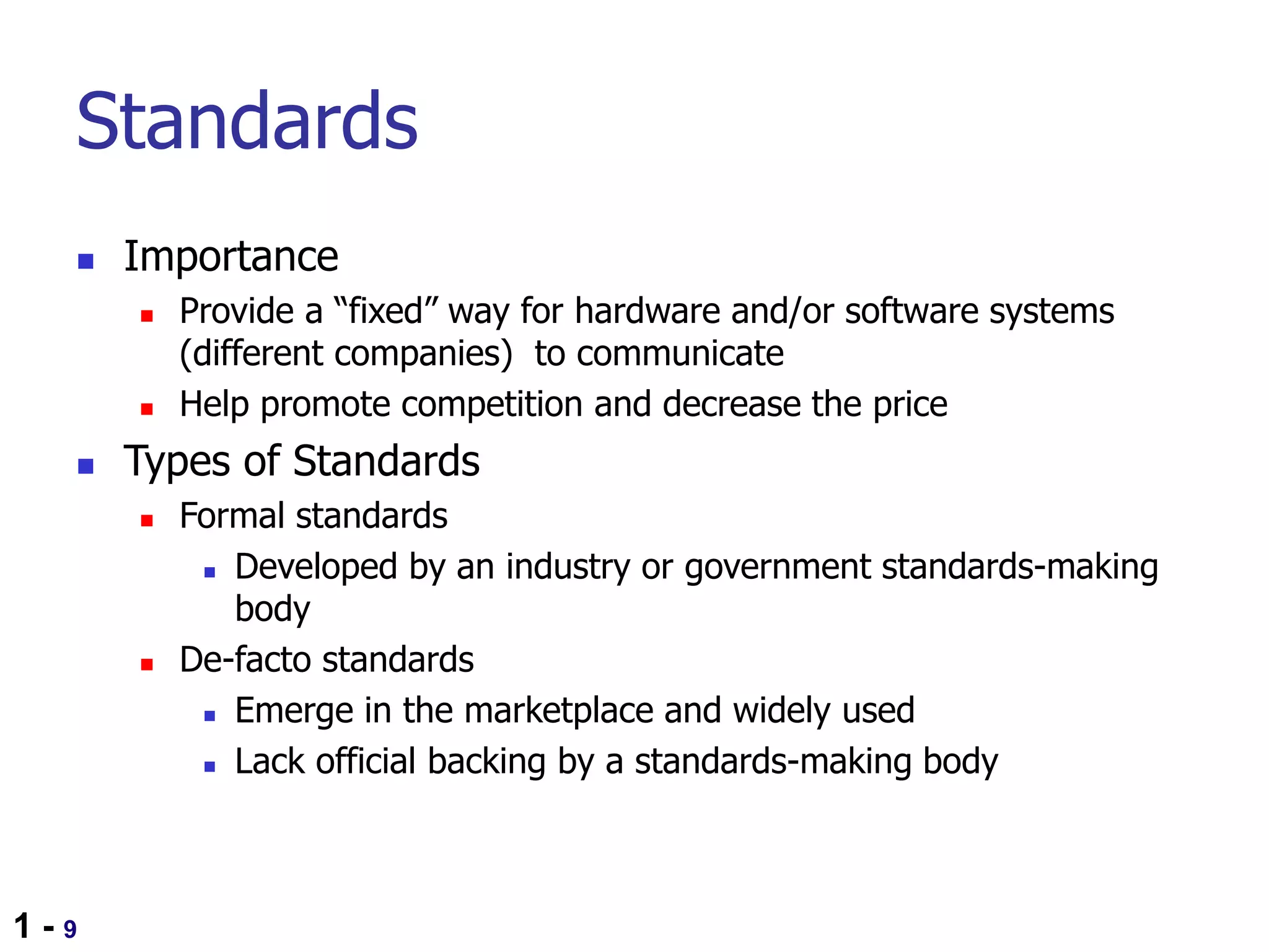 1 - 9
Standards
 Importance
 Provide a “fixed” way for hardware and/or software systems
(different companies) to communicate
 Help promote competition and decrease the price
 Types of Standards
 Formal standards
 Developed by an industry or government standards-making
body
 De-facto standards
 Emerge in the marketplace and widely used
 Lack official backing by a standards-making body
 