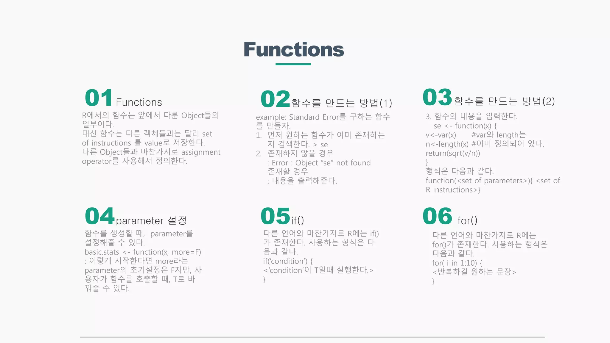Functions
Functions 함수를 만드는 방법(2)
if()
함수를 만드는 방법(1)
parameter 설정
R에서의 함수는 앞에서 다룬 Object들의
일부이다.
대신 함수는 다른 객체들과는 달리 set
of instructions 를 value로 저장한다.
다른 Object들과 마찬가지로 assignment
operator를 사용해서 정의한다.
다른 언어와 마찬가지로 R에는 if()
가 존재한다. 사용하는 형식은 다
음과 같다.
if(‘condition’) {
<‘condition’이 T일때 실행한다.>
}
example: Standard Error를 구하는 함수
를 만들자.
1. 먼저 원하는 함수가 이미 존재하는
지 검색한다. > se
2. 존재하지 않을 경우
: Error : Object “se” not found
존재할 경우
: 내용을 출력해준다.
함수를 생성할 때, parameter를
설정해줄 수 있다.
basic.stats <- function(x, more=F)
: 이렇게 시작한다면 more라는
parameter의 초기설정은 F지만, 사
용자가 함수를 호출할 때, T로 바
꿔줄 수 있다.
01 02 03
04 05 06 for()
다른 언어와 마찬가지로 R에는
for()가 존재한다. 사용하는 형식은
다음과 같다.
for( i in 1:10) {
<반복하길 원하는 문장>
}
3. 함수의 내용을 입력한다.
se <- function(x) {
v<-var(x) #var와 length는
n<-length(x) #이미 정의되어 있다.
return(sqrt(v/n))
}
형식은 다음과 같다.
function(<set of parameters>){ <set of
R instructions>}
 
