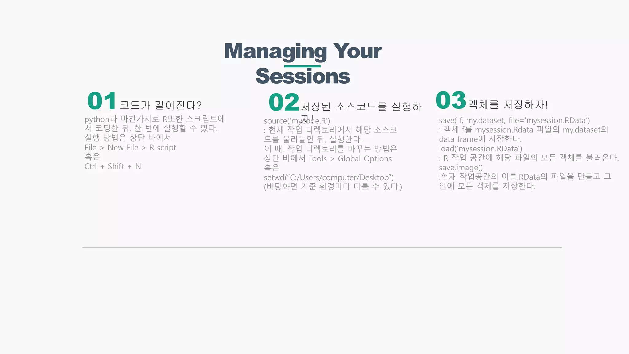 Managing Your
Sessions
코드가 길어진다? 객체를 저장하자!저장된 소스코드를 실행하
자!python과 마찬가지로 R또한 스크립트에
서 코딩한 뒤, 한 번에 실행할 수 있다.
실행 방법은 상단 바에서
File > New File > R script
혹은
Ctrl + Shift + N
source(‘mycode.R’)
: 현재 작업 디렉토리에서 해당 소스코
드를 불러들인 뒤, 실행한다.
이 때, 작업 디렉토리를 바꾸는 방법은
상단 바에서 Tools > Global Options
혹은
setwd(“C:/Users/computer/Desktop”)
(바탕화면 기준 환경마다 다를 수 있다.)
01 02 03
save( f, my.dataset, file=‘mysession.RData’)
: 객체 f를 mysession.Rdata 파일의 my.dataset의
data frame에 저장한다.
load(‘mysession.RData’)
: R 작업 공간에 해당 파일의 모든 객체를 불러온다.
save.image()
:현재 작업공간의 이름.RData의 파일을 만들고 그
안에 모든 객체를 저장한다.
 