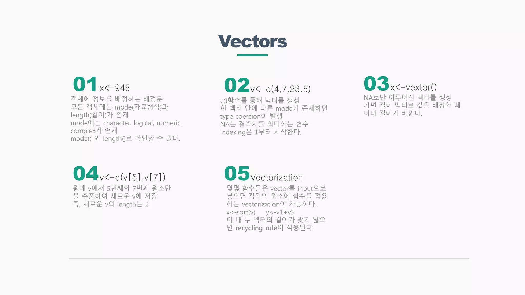 Vectors
x<-945 x<-vextor()
Vectorization
v<-c(4,7,23.5)
v<-c(v[5],v[7])
객체에 정보를 배정하는 배정문
모든 객체에는 mode(자료형식)과
length(길이)가 존재
mode에는 character, logical, numeric,
complex가 존재
mode() 와 length()로 확인할 수 있다.
NA로만 이루어진 벡터를 생성
가변 길이 벡터로 값을 배정할 때
마다 길이가 바뀐다.
몇몇 함수들은 vector를 input으로
넣으면 각각의 원소에 함수를 적용
하는 vectorization이 가능하다.
x<-sqrt(v) y<-v1+v2
이 때 두 벡터의 길이가 맞지 않으
면 recycling rule이 적용된다.
c()함수를 통해 벡터를 생성
한 벡터 안에 다른 mode가 존재하면
type coercion이 발생
NA는 결측치를 의미하는 변수
indexing은 1부터 시작한다.
원래 v에서 5번째와 7번째 원소만
을 추출하여 새로운 v에 저장
즉, 새로운 v의 length는 2
01 02 03
04 05
 