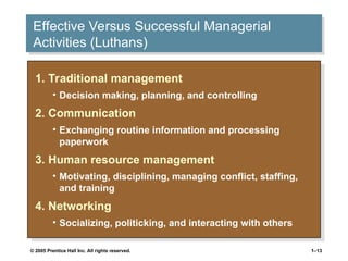 © 2005 Prentice Hall Inc. All rights reserved. 1–13
Effective Versus Successful Managerial
Activities (Luthans)
1. Traditional management
• Decision making, planning, and controlling
2. Communication
• Exchanging routine information and processing
paperwork
3. Human resource management
• Motivating, disciplining, managing conflict, staffing,
and training
4. Networking
• Socializing, politicking, and interacting with others
 