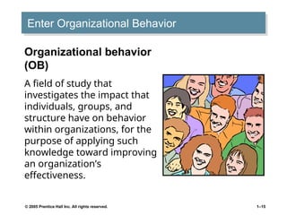 © 2005 Prentice Hall Inc. All rights reserved. 1–15
Enter Organizational Behavior
Organizational behavior
(OB)
A field of study that
investigates the impact that
individuals, groups, and
structure have on behavior
within organizations, for the
purpose of applying such
knowledge toward improving
an organization’s
effectiveness.
 