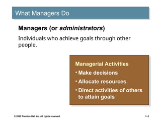 © 2005 Prentice Hall Inc. All rights reserved. 1–2
What Managers Do
Managerial Activities
• Make decisions
• Allocate resources
• Direct activities of others
to attain goals
Managers (or administrators)
Individuals who achieve goals through other
people.
 