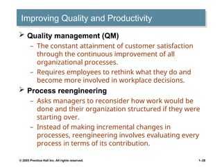 © 2005 Prentice Hall Inc. All rights reserved. 1–28
Improving Quality and Productivity
 Quality management (QM)
– The constant attainment of customer satisfaction
through the continuous improvement of all
organizational processes.
– Requires employees to rethink what they do and
become more involved in workplace decisions.
 Process reengineering
– Asks managers to reconsider how work would be
done and their organization structured if they were
starting over.
– Instead of making incremental changes in
processes, reengineering involves evaluating every
process in terms of its contribution.
 