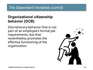 © 2005 Prentice Hall Inc. All rights reserved. 1–34
The Dependent Variables (cont’d)
Organizational citizenship
behavior (OCB)
Discretionary behavior that is not
part of an employee’s formal job
requirements, but that
nevertheless promotes the
effective functioning of the
organization.
 