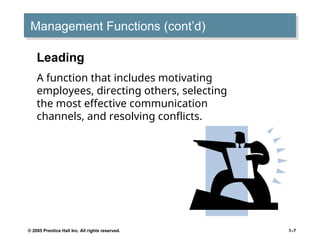 © 2005 Prentice Hall Inc. All rights reserved. 1–7
Management Functions (cont’d)
Leading
A function that includes motivating
employees, directing others, selecting
the most effective communication
channels, and resolving conflicts.
 