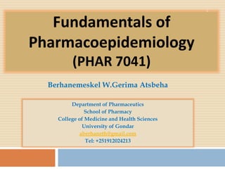 Fundamentals of
Pharmacoepidemiology
(PHAR 7041)
Department of Pharmaceutics
School of Pharmacy
College of Medicine and Health Sciences
University of Gondar
aberhaneth@gmail.com
Tel: +251912024213
1
Berhanemeskel W.Gerima Atsbeha
 