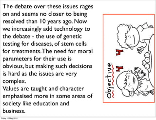 The debate over these issues rages
 on and seems no closer to being
 resolved than 10 years ago. Now
 we increasingly add technology to
 the debate - the use of genetic
 testing for diseases, of stem cells
 for treatments. The need for moral
 parameters for their use is
 obvious, but making such decisions
 is hard as the issues are very
 complex.
 Values are taught and character
 emphasised more in some areas of
 society like education and
 business.
Friday 11 May 2012
 
