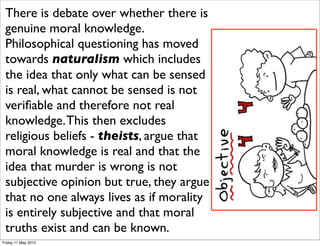 There is debate these issues there
 The debate overover whetherrages is
 genuine moral knowledge.
 on and seems no closer to being
 Philosophical 10 years ago. Now
 resolved than questioning has moved
 towards naturalism which includes
 we increasingly add technology to
 the debate - the use of genetic sensed
      idea that only what can be
 testing what cannot be stem cells not
 is real, for diseases, of sensed is
 for treatments. The need forreal
 veriﬁable and therefore not moral
 parameters Thistheir use is
 knowledge. for then excludes
 obvious, but making such decisions
 religious beliefs - theists, argue that
 is hardknowledge is real very that the
 moral as the issues are and
 complex. murder is wrong is not
 idea that
 Values are opinionand character argue
 subjective taught but true, they
 emphasised more in some areas of
 that no one always lives as if morality
 society like education and
 is entirely subjective and that moral
 business. and can be known.
 truths exist
Friday 11 May 2012
 