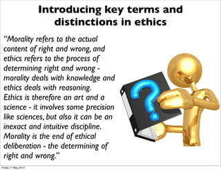 Introducing key terms and
                        distinctions in ethics
 “Morality refers to the actual
 content of right and wrong, and
 ethics refers to the process of
 determining right and wrong -
 morality deals with knowledge and
 ethics deals with reasoning.
 Ethics is therefore an art and a
 science - it involves some precision
 like sciences, but also it can be an
 inexact and intuitive discipline.
 Morality is the end of ethical
 deliberation - the determining of
 right and wrong.”
Friday 11 May 2012
 