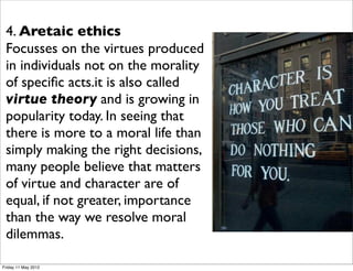 4. Aretaic ethics
 Focusses on the virtues produced
 in individuals not on the morality
 of speciﬁc acts.it is also called
 virtue theory and is growing in
 popularity today. In seeing that
 there is more to a moral life than
 simply making the right decisions,
 many people believe that matters
 of virtue and character are of
 equal, if not greater, importance
 than the way we resolve moral
 dilemmas.

Friday 11 May 2012
 