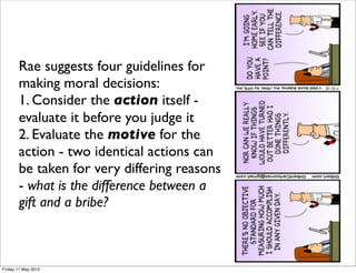 Rae suggests four guidelines for
       making moral decisions:
       1. Consider the action itself -
       evaluate it before you judge it
       2. Evaluate the motive for the
       action - two identical actions can
       be taken for very differing reasons
       - what is the difference between a
       gift and a bribe?



Friday 11 May 2012
 