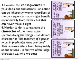 3. Evaluate the consequences of
  your decisions and actions - an action
  can be inherently wrong regardless of
  the consequences - you might beneﬁt
  economically from slavery but that
  can never make it right
  4. Harder to do, is to evaluate the
  character of the moral actor
  (person doing the thing) - Rae deﬁnes
  character as “the tendency of a person
  to act in predictable ways over time”
  This removes ethics from being solely
  about actions - in fact we often judge
  character, e.g. who we trust
Friday 11 May 2012
 