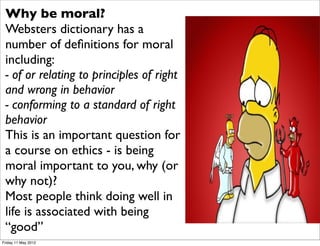 Why be moral?
 Websters dictionary has a
 number of deﬁnitions for moral
 including:
 - of or relating to principles of right
 and wrong in behavior
 - conforming to a standard of right
 behavior
 This is an important question for
 a course on ethics - is being
 moral important to you, why (or
 why not)?
 Most people think doing well in
 life is associated with being
 “good”
Friday 11 May 2012
 