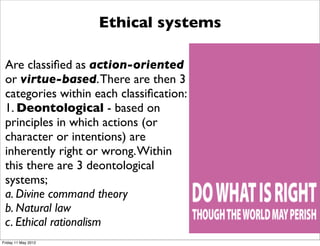 Ethical systems

 Are classiﬁed as action-oriented
 or virtue-based. There are then 3
 categories within each classiﬁcation:
 1. Deontological - based on
 principles in which actions (or
 character or intentions) are
 inherently right or wrong. Within
 this there are 3 deontological
 systems;
 a. Divine command theory
 b. Natural law
 c. Ethical rationalism
Friday 11 May 2012
 
