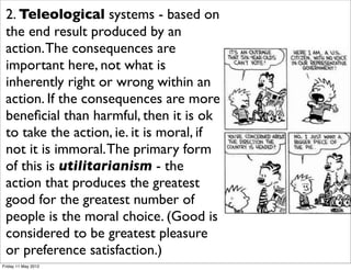 2. Teleological systems - based on
 the end result produced by an
 action. The consequences are
 important here, not what is
 inherently right or wrong within an
 action. If the consequences are more
 beneﬁcial than harmful, then it is ok
 to take the action, ie. it is moral, if
 not it is immoral. The primary form
 of this is utilitarianism - the
 action that produces the greatest
 good for the greatest number of
 people is the moral choice. (Good is
 considered to be greatest pleasure
 or preference satisfaction.)
Friday 11 May 2012
 