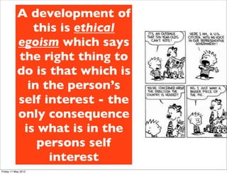 A development of
              this is ethical
           egoism which says
           the right thing to
           do is that which is
             in the person’s
           self interest - the
           only consequence
            is what is in the
               persons self
                 interest
Friday 11 May 2012
 