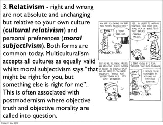 3. Relativism - right and wrong
 are not absolute and unchanging
 but relative to your own culture
 (cultural relativism) and
 personal preferences (moral
 subjectivism). Both forms are
 common today. Multiculturalism
 accepts all cultures as equally valid
 whilst moral subjectivism says “that
 might be right for you, but
 something else is right for me”.
 This is often associated with
 postmodernism where objective
 truth and objective morality are
 called into question.
Friday 11 May 2012
 