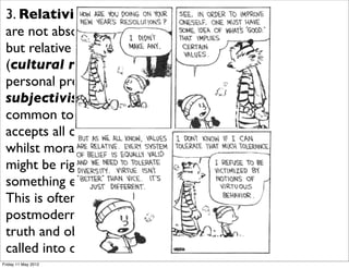 3. Relativism - right and wrong
 are not absolute and unchanging
 but relative to your own culture
 (cultural relativism) and
 personal preferences (moral
 subjectivism). Both forms are
 common today. Multiculturalism
 accepts all cultures as equally valid
 whilst moral subjectivism says “that
 might be right for you, but
 something else is right for me”.
 This is often associated with
 postmodernism where objective
 truth and objective morality are
 called into question.
Friday 11 May 2012
 