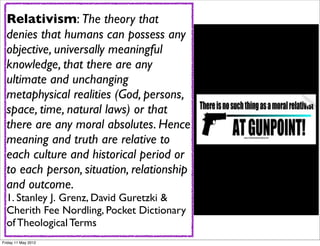 Relativism: The theory that
  Philosopher Peter Kreeft said
  denies that humans can possess any
  that"No culture in history has
  objective, universally meaningful
  ever embraced moral relativism
  knowledge, that there are any
  and survived."
  ultimate and unchanging
  What's the problem (God, persons,
  metaphysical realities with moral
  space, time, Greg Koukl gives 7
  relativism? natural laws) or that
  there are You Can't Do asHence
  Things       any moral absolutes. a
  meaning and truth are relative to
  Moral Relativist:
  each culture and historical period or
  Relativists Can’t situation, relationship
  to each person, Accuse Others of
  and outcome.
  Wrong-Doing
  1. Stanley J. Grenz, David Guretzki &
  Relativists Can’t Complain About the
  Cherith Fee Nordling, Pocket Dictionary
  Problem of Evil
  of Theological Terms
Friday 11 May 2012
 