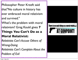 Philosopher Peter Kreeft said
  that"No culture in history has
  ever embraced moral relativism
  and survived."
  What's the problem with moral
  relativism? Greg Koukl gives 7
  Things You Can't Do as a
  Moral Relativist:
  Relativists Can’t Accuse Others of
  Wrong-Doing
  Relativists Can’t Complain About the
  Problem of Evil
Friday 11 May 2012
 