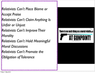 Relativists Can’t Place Blame or
 Accept Praise
 Relativists Can’t Claim Anything Is
 Unfair or Unjust
 Relativists Can’t Improve Their
 Morality
 Relativists Can’t Hold Meaningful
 Moral Discussions
 Relativists Can’t Promote the
 Obligation of Tolerance


Friday 11 May 2012
 
