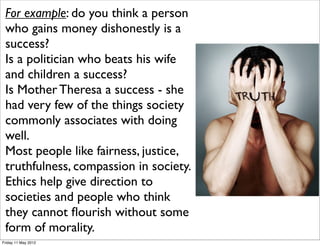 For example: do you think a person
 who gains money dishonestly is a
 success?
 Is a politician who beats his wife
 and children a success?
 Is Mother Theresa a success - she
 had very few of the things society
 commonly associates with doing
 well.
 Most people like fairness, justice,
 truthfulness, compassion in society.
 Ethics help give direction to
 societies and people who think
 they cannot ﬂourish without some
 form of morality.
Friday 11 May 2012
 