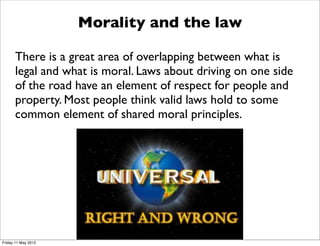 Morality and the law

      There is a great area of overlapping between what is
      legal and what is moral. Laws about driving on one side
      of the road have an element of respect for people and
      property. Most people think valid laws hold to some
      common element of shared moral principles.




Friday 11 May 2012
 