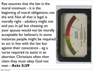Rae assumes that the law is the
 moral minimum - it is the
 beginning of moral obligations, not
 the end. Not all that is legal is
 morally right - adultery might not
 end you in jail but cheating on
 your spouse would not be morally
 acceptable for believers. In some
 instances people might be required
 to act in line with the law but
 against their conscience - eg a
 nurse required to assist in an
 abortion. Christians often then
 claim they must obey God not
 men - Acts 5:29
Friday 11 May 2012
 