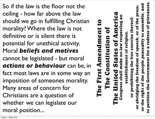 So if the law is the ﬂoor not the
 ceiling - how far above the law
 should we go in fulﬁlling Christian
 morality? Where the law is not
 deﬁnitive or is silent there is
 potential for unethical activity.
 Moral beliefs and motives
 cannot be legislated - but moral
 actions or behaviour can be, in
 fact most laws are in some way an
 imposition of someones morality.
 Many areas of concern for
 Christians are a question of
 whether we can legislate our
 moral position...
Friday 11 May 2012
 