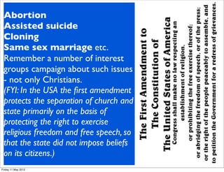 So if the law is the ﬂoor not the
 Abortion far above the law
 ceiling - how
 Assisted go in fulﬁlling Christian
               suicide
 should we
 CloningWhere the law is not
 morality?
 Same sex marriage etc.
 deﬁnitive or is silent there is
 Remember a unethicalof interest
 potential for    number activity.
 groupsbeliefs and motives
 Moral     campaign about such issues
 - not only Christians. but moral
 cannot be legislated -
 (FYI: In the USA the ﬁrst amendment
 actions or behaviour can be, in
 protects the separation of church and
 fact most laws are in some way an
 state primarily on the basis of
 imposition of someones morality.
 protecting the right to exercise
 Many areas of concern for
 religious freedom and free speech, so
 Christians are a question of
 that the state did not impose beliefs
 whether we can legislate our
 on its citizens.)
 moral position...
Friday 11 May 2012
 
