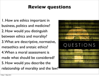 Review questions

 1. How are ethics important in
 business, politics and medicine?
 2. How would you distinguish
 between ethics and morality?
 3. What are descriptive, normative,
 metaethics and aretaic ethics?
 4. When a moral assessment is
 made what should be considered?
 5. How would you describe the
 relationship of morality and the law?
Friday 11 May 2012
 