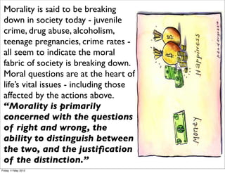 Morality is said to be breaking
 down in society today - juvenile
 crime, drug abuse, alcoholism,
 teenage pregnancies, crime rates -
 all seem to indicate the moral
 fabric of society is breaking down.
 Moral questions are at the heart of
 life’s vital issues - including those
 affected by the actions above.
 “Morality is primarily
 concerned with the questions
 of right and wrong, the
 ability to distinguish between
 the two, and the justiﬁcation
 of the distinction.”
Friday 11 May 2012
 
