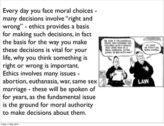 Every day you face moral choices -
 many decisions involve “right and
 wrong” - ethics provides a basis
 for making such decisions, in fact
 the basis for the way you make
 these decisions is vital for your
 life, why you think something is
 right or wrong is important.
 Ethics involves many issues -
 abortion, euthanasia, war, same sex
 marriage - these will be spoken of
 for years, as the fundamental issue
 is the ground for moral authority
 to make decisions about them.
Friday 11 May 2012
 