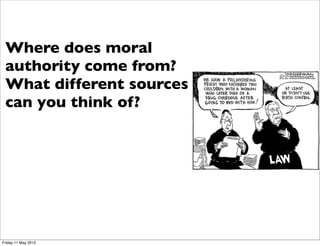 Every day you face moral choices -
 many decisions involve “right and
 Where does moral
 wrong” - ethics provides a basis
 authority come from?
 for making such decisions, in fact
 the basis different sources
 What for the way you make
 these you think of? your
 can    decisions is vital for
 life, why you think something is
 right or wrong is important.
 Ethics involves many issues -
 abortion, euthanasia, war, same sex
 marriage - these will be spoken of
 for years, as the fundamental issue
 is the ground for moral authority
 to make decisions about them.
Friday 11 May 2012
 