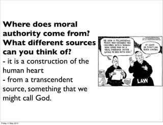 Every day you face moral choices -
 many decisions involve “right and
 Where does moral
 wrong” - ethics provides a basis
 authority come from?
 for making such decisions, in fact
 the basis different sources
 What for the way you make
 these you think of? your
 can    decisions is vital for
 life, why you think something is
 - it is a wrong is important.the
 right or
           construction of
 human heartmany issues -
 Ethics involves
 - from aeuthanasia, war, same sex
 abortion, transcendent
 marriage somethingbe spoken of
 source, - these will that we
 for years, as God.
 might call    the fundamental issue
 is the ground for moral authority
 to make decisions about them.
Friday 11 May 2012
 