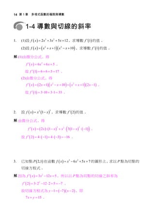 14 第 1 章 多項式函數的極限與導數



        1-4 導數與切線的斜率
1.   (1)設 f  x   2 x 3  3 x 2  5 x  12 ﹐求導數 f  1 的值﹒

     (2)設 f  x    x 2  x  1 x 2  x  10  ﹐求導數 f  1 的值﹒

解﹕(1)由微分公式﹐得

         f  x   6x2  6x  5 ﹒
        故 f  1  6  6  5  17 ﹒
     (2)由微分公式﹐得
         f   x    2 x  1  x 2  x  10    x 2  x  1  2 x  1 ﹒

        故 f  1  3  10  3 1  33 ﹒



                              3
2.   設 f  x   x 2 1  x  ﹐求導數 f   2  的值﹒

解﹕由微分公式﹐得
                                     3
                                                        2
                                                                  
          f   x    2 x   1  x   x 2  3 1  x    1 ﹒

     故 f   2   4   1  4   3  16 ﹒




3.   已知點 P  2,1 在函數 f  x   x 3  6 x 2  5 x  7 的圖形上﹐求以 P 點為切點的
     切線方程式﹒

解﹕因為 f   x   3 x 2  12 x  5 ﹐所以以 P 點為切點的切線之斜率為

     f   2   3  22  12  2  5  7 ﹒

     故切線方程式為 y  1   7  x  2  ﹐即
        7 x  y  15 ﹒
 