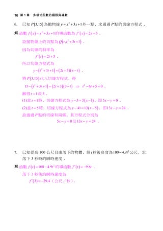 16 第 1 章 多項式函數的極限與導數

6.   已知 P  3,15  為拋物線 y  x 2  3x  1 外一點﹐求通過 P 點的切線方程式﹒

解﹕函數 f  x   x 2  3 x  1 的導函數為 f   x   2 x  3 ﹒

     設拋物線上的切點為 Q  t , t 2  3t  1 ﹒

     因為切線的斜率為
              f   t   2t  3 ﹒
     所以切線方程式為
            y   t 2  3t  1   2t  3 x  t  ﹒

     將 P  3,15  代入切線方程式﹐得

      15   t 2  3t  1   2t  3 3  t   t 2  6t  5  0 ﹒
     解得 t  1 或 5﹒
     (1)當 t  1 時﹐切線方程式為 y  5  5  x  1 ﹐即 5 x  y  0 ﹒

     (2)當 t  5 時﹐切線方程式為 y  41  13  x  5  ﹐即 13 x  y  24 ﹒
     故通過 P 點的切線有兩條﹐其方程式分別為
                               5 x  y  0 及 13 x  y  24 ﹒




7.   已知從高 100 公尺自由落下的物體﹐經 t 秒後高度為 100  4.9t 2 公尺﹐求
     落下 3 秒時的瞬時速度﹒

解﹕函數 f  t   100  4.9t 2 的導函數 f   t   9.8t ﹒
     落下 3 秒後的瞬時速度為
         f   3  29.4 （公尺／秒）﹒
 