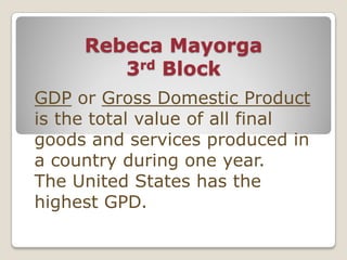 Rebeca Mayorga
        3rd Block
GDP or Gross Domestic Product
is the total value of all final
goods and services produced in
a country during one year.
The United States has the
highest GPD.
 