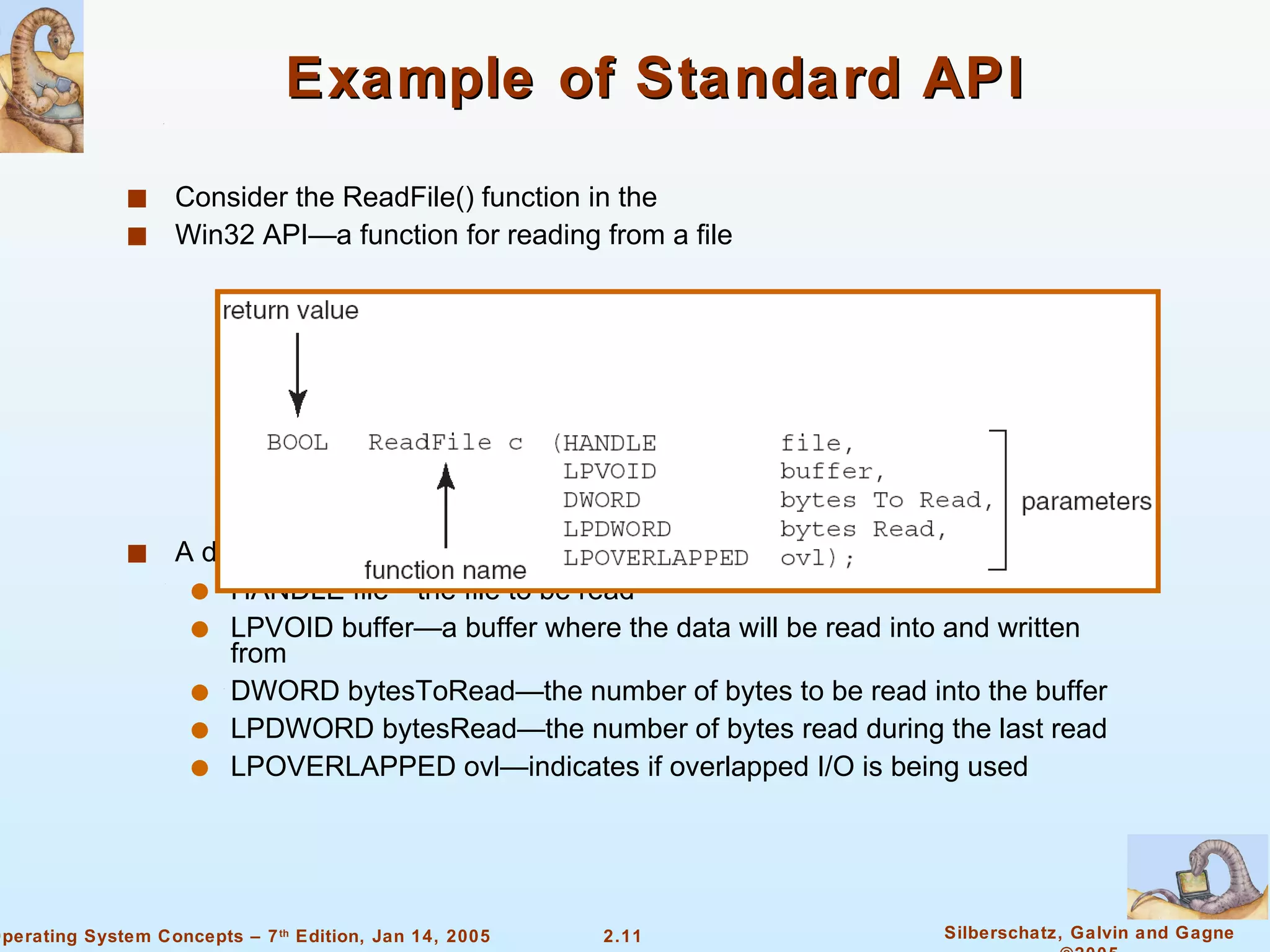 Example of Standard API Consider the ReadFile() function in the Win32 API—a function for reading from a file A description of the parameters passed to ReadFile() HANDLE file—the file to be read LPVOID buffer—a buffer where the data will be read into and written from DWORD bytesToRead—the number of bytes to be read into the buffer LPDWORD bytesRead—the number of bytes read during the last read LPOVERLAPPED ovl—indicates if overlapped I/O is being used 