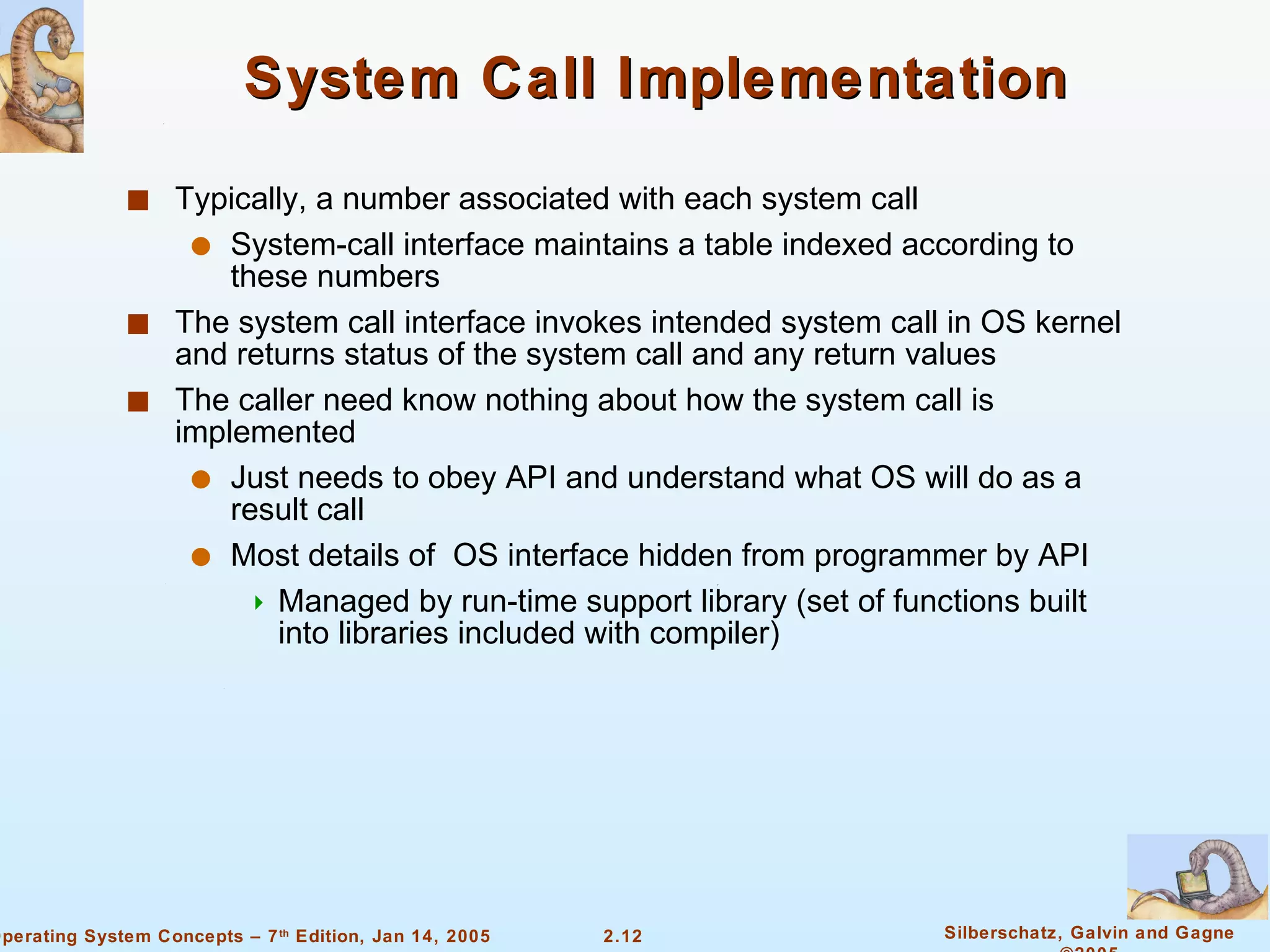 System Call Implementation Typically, a number associated with each system call System-call interface maintains a table indexed according to these numbers The system call interface invokes intended system call in OS kernel and returns status of the system call and any return values The caller need know nothing about how the system call is implemented Just needs to obey API and understand what OS will do as a result call Most details of  OS interface hidden from programmer by API  Managed by run-time support library (set of functions built into libraries included with compiler) 