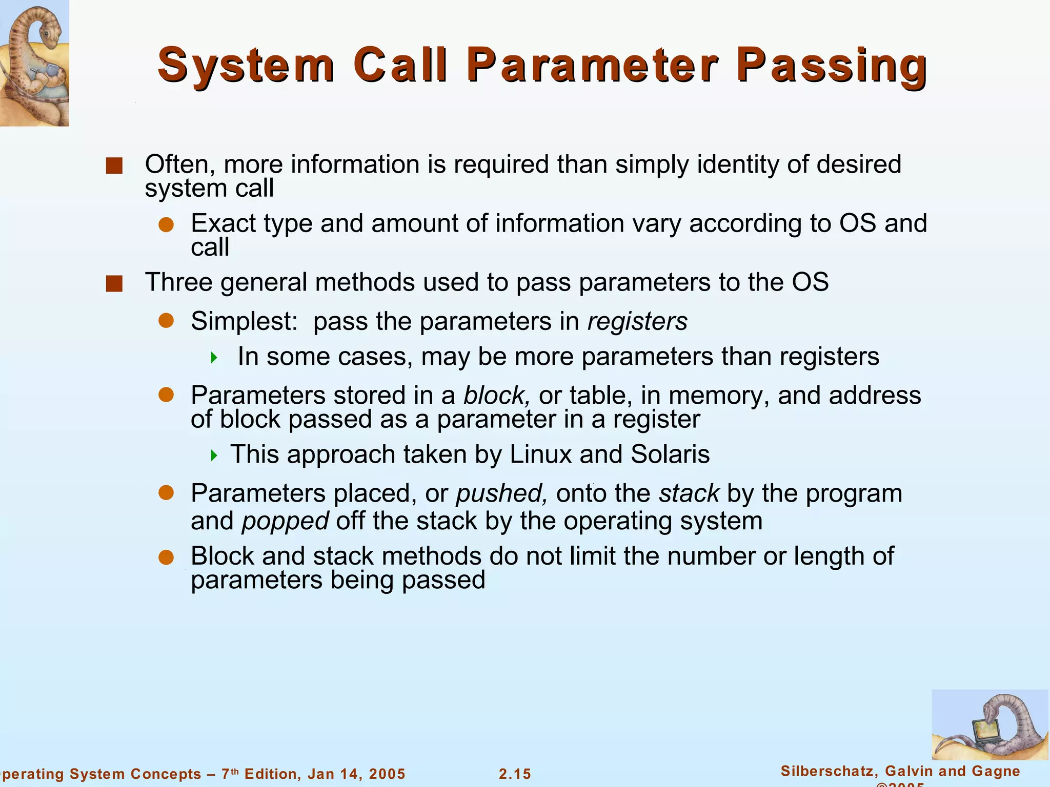 System Call Parameter Passing Often, more information is required than simply identity of desired system call Exact type and amount of information vary according to OS and call Three general methods used to pass parameters to the OS Simplest:  pass the parameters in  registers In some cases, may be more parameters than registers Parameters stored in a  block,  or table, in memory, and address of block passed as a parameter in a register  This approach taken by Linux and Solaris Parameters placed, or  pushed,  onto the  stack  by the program and  popped  off the stack by the operating system Block and stack methods do not limit the number or length of parameters being passed 