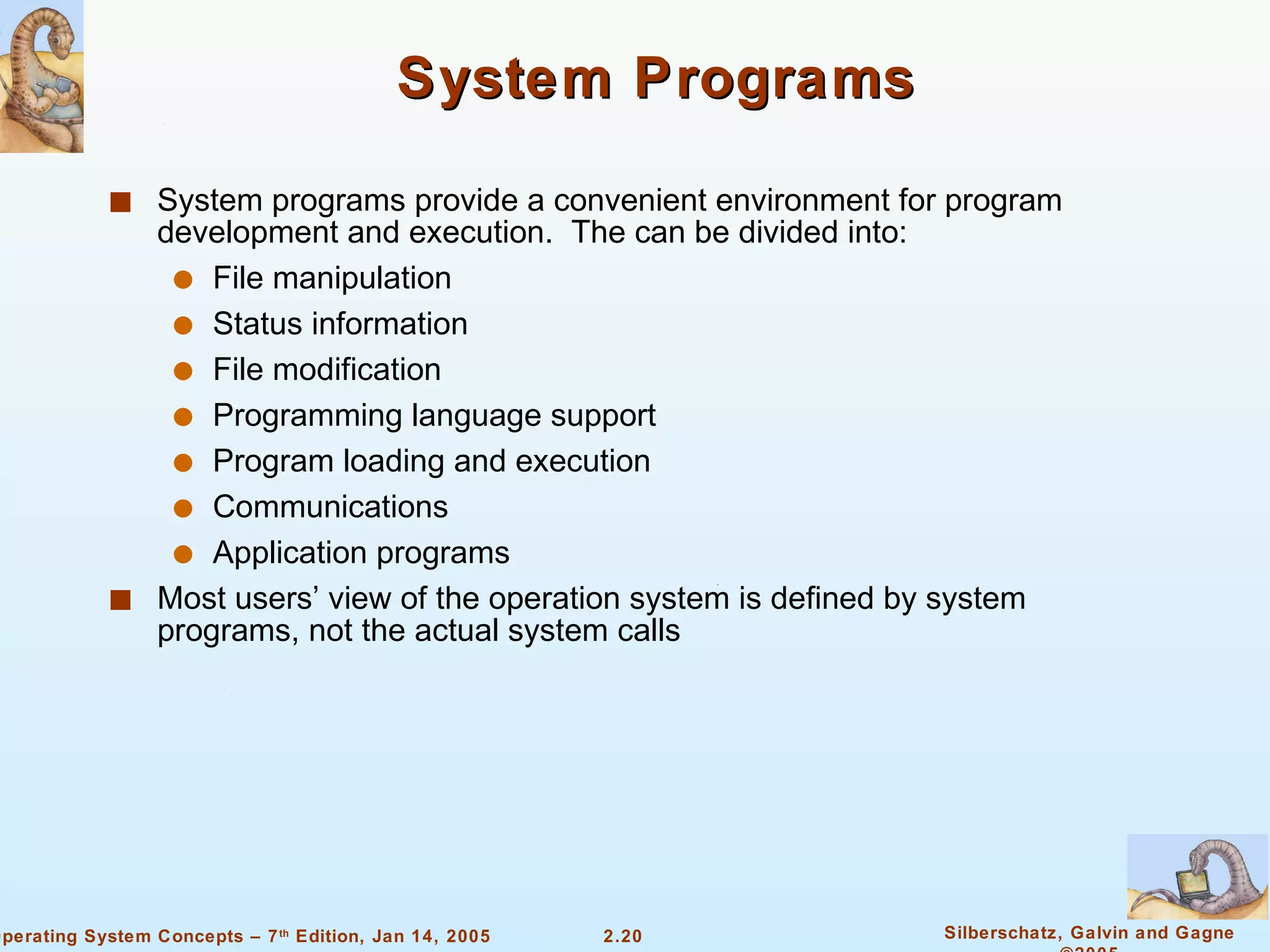 System Programs System programs provide a convenient environment for program development and execution.  The can be divided into: File manipulation  Status information File modification Programming language support Program loading and execution Communications Application programs Most users’ view of the operation system is defined by system programs, not the actual system calls 