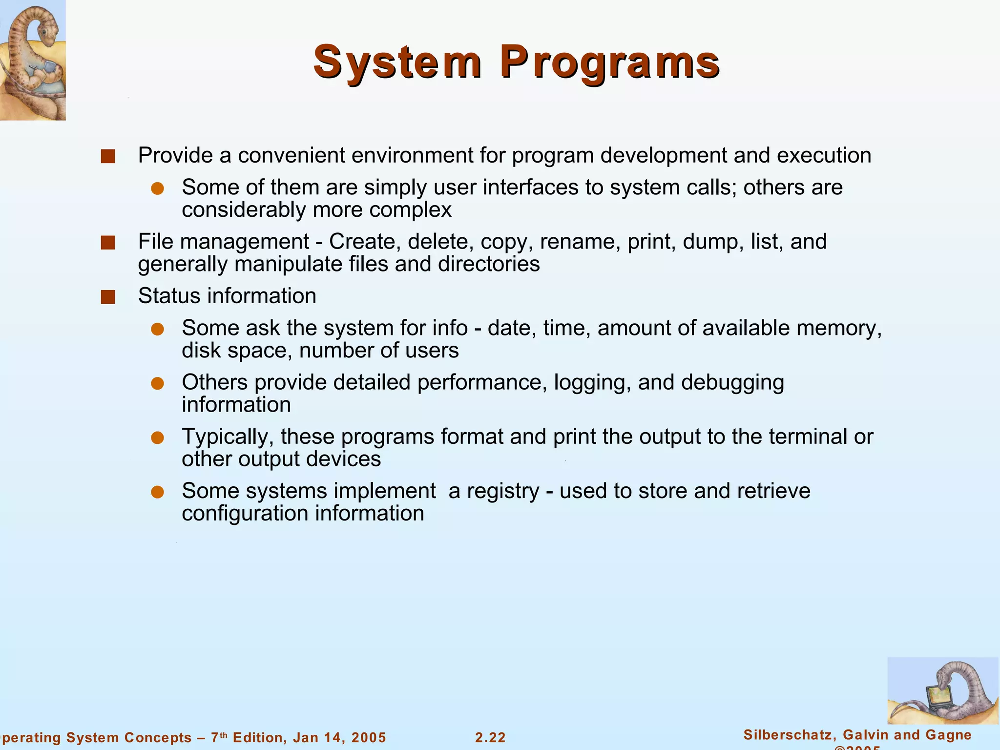 System Programs Provide a convenient environment for program development and execution Some of them are simply user interfaces to system calls; others are considerably more complex File management - Create, delete, copy, rename, print, dump, list, and generally manipulate files and directories Status information Some ask the system for info - date, time, amount of available memory, disk space, number of users Others provide detailed performance, logging, and debugging information Typically, these programs format and print the output to the terminal or other output devices Some systems implement  a registry - used to store and retrieve configuration information 