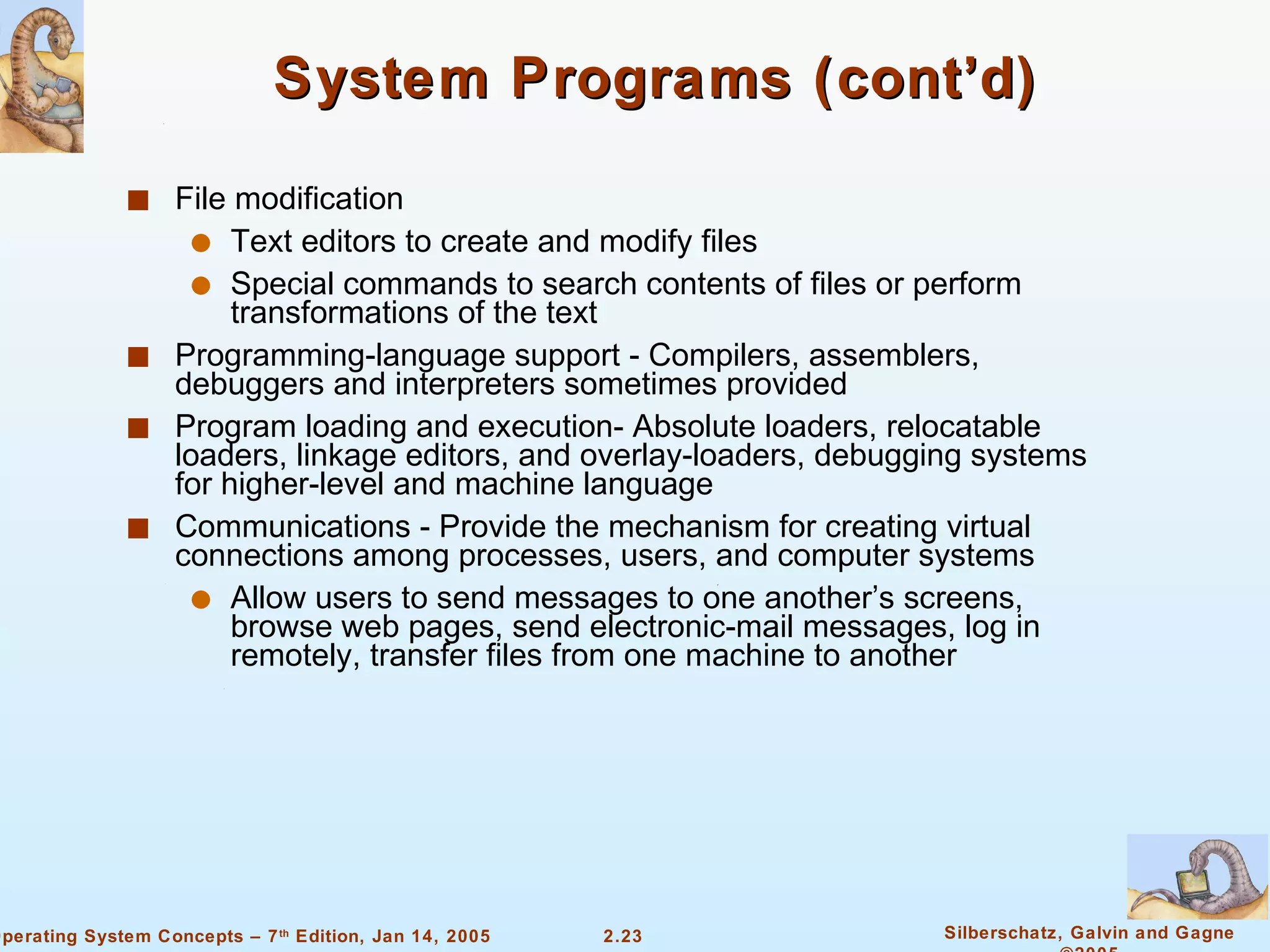 System Programs (cont’d) File modification Text editors to create and modify files Special commands to search contents of files or perform transformations of the text Programming-language support - Compilers, assemblers, debuggers and interpreters sometimes provided Program loading and execution- Absolute loaders, relocatable loaders, linkage editors, and overlay-loaders, debugging systems for higher-level and machine language Communications - Provide the mechanism for creating virtual connections among processes, users, and computer systems Allow users to send messages to one another’s screens, browse web pages, send electronic-mail messages, log in remotely, transfer files from one machine to another 